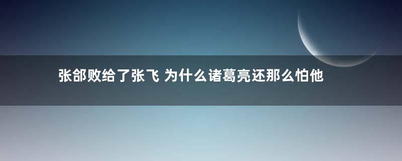 张郃败给了张飞 为什么诸葛亮还那么怕他